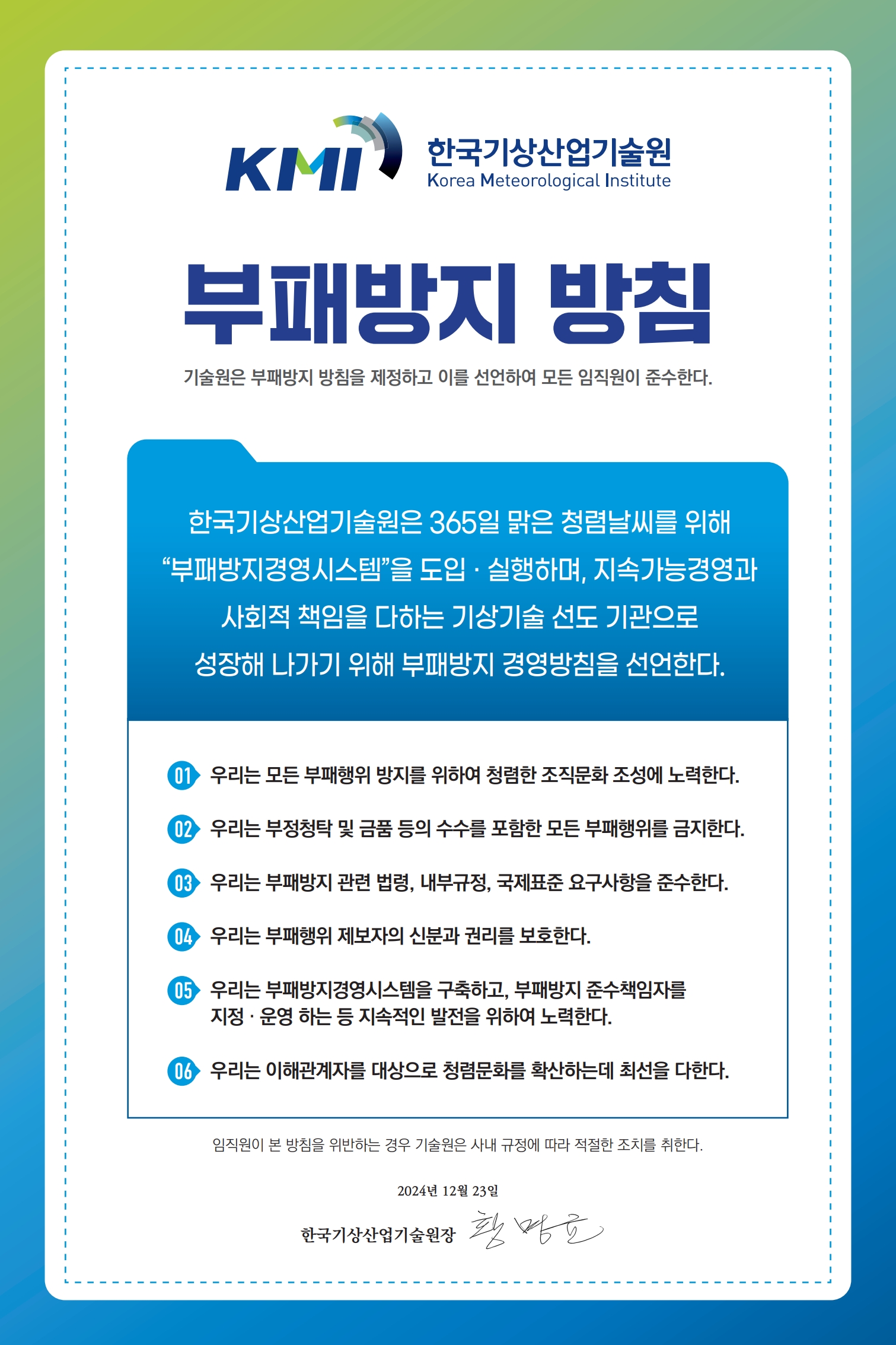 한국기상산업기술원 부패방지 방침 기술원은 부패방지 방침을 제정하고 이를 성언하여 모든 임직원이 준수한다. / 한국기상산업기술원은 365일 맑은 청렴날씨를 위해 부패방지경영시스템을 도입·실행하며, 지속가능경영과 사회적 책임을 다하는 기사이술 선도 기관으로 성장해 나가기 위해 부패방지 경영방침을 선언한다. / 01.우리는 모든 부패행위 방지를 위하여 청렴한 조직문화 조성에 노력한다. 02.우리는 부정청탁 및 금품 등의 수수를 포함한 모든 부패행위를 금지한다. 03.우리는 부패방지 관련 법령, 내부규정,국제표준 요구사항을 준수한다. 04.우리는 부패행위 제보자의 신분과 권리를 보호한다. 05.우리는 부패방지경영시스템을 구축하고, 부패방지 준수책임자를 지정·운영 하는 등 지속적인 발전을 위하여 노력한다. 06.우리는 이해관계자를 대상으로 청렴문화를 확산하는데 최선을 다한다. / 임직원이 본 방침을 위반하는 경우 기술원은 사내 규정에 따라 적절한 조치를 취한다. / 2023년 04월 27일 한국기상산업기술원장 안영인