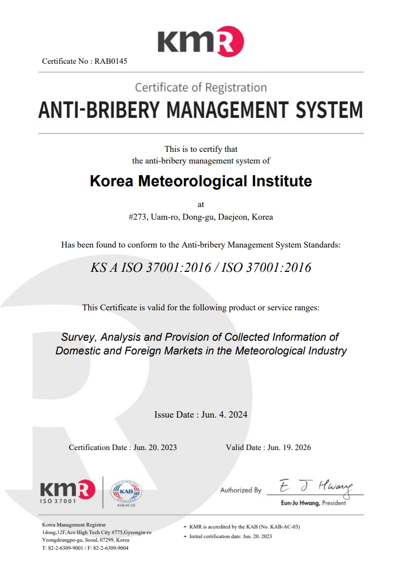 KMR Certificate No : RAB0145 Certificate of Registration ANTI-BRIBERY MANAGEMENT SYSTEM / This is to certify that the anti-bribery management system of Korea Meteorological Institute at #135, Tongil-ro, Seodaemun-gu, Seoul, Korea / Has been found to conform to the Anti-bribery Management System Standards:KS A ISO 37001:2016 / ISO 37001:2016 / This Certificate is valid for the following product or service ranges:Survey, Analysis and Provision of Collected Information of Domestic and Foreign Markets in the Meteorological Industry / Issue Date : Jun. 20. 2023 Certification Date : Jun. 20. 2023 Valid Date : Jun. 19. 2026 / Authorized By eun-ju Hwang, Predident / Korea Management Registrar 1dong,12F,Ace High Tech City #775,Gyeongin-ro Yeongdeungpo-gu, Seoul, 07299, KoreaT: 82-2-6309-9001 / F: 82-2-6309-9004 / - KMR is accredited by the KAB (No. KAB-AC-03)- Initial certification date: Jun. 20. 2023