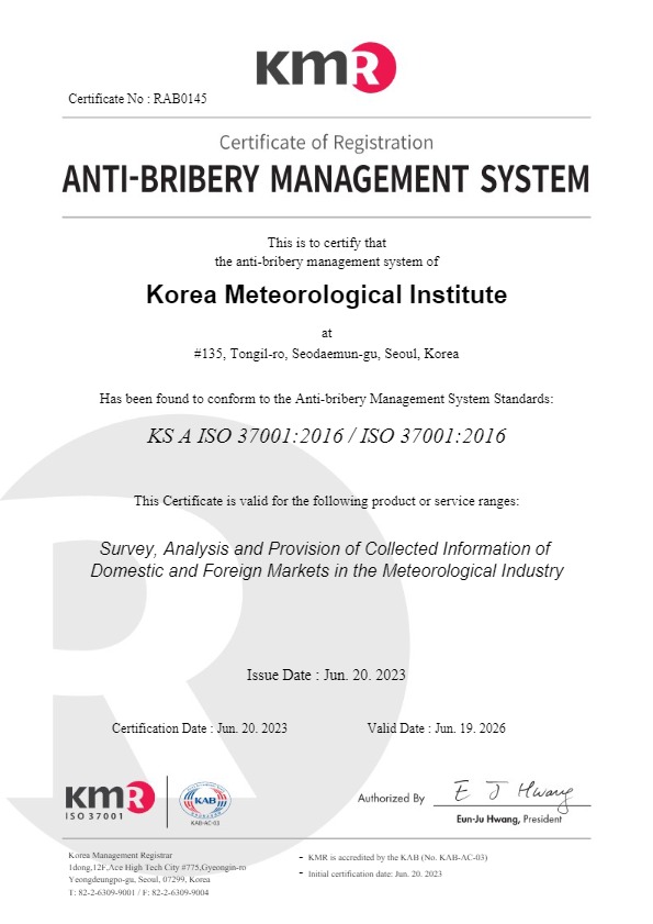 KMR Certificate No : RAB0145 Certificate of Registration ANTI-BRIBERY MANAGEMENT SYSTEM / This is to certify that the anti-bribery management system of Korea Meteorological Institute at #135, Tongil-ro, Seodaemun-gu, Seoul, Korea / Has been found to conform to the Anti-bribery Management System Standards:KS A ISO 37001:2016 / ISO 37001:2016 / This Certificate is valid for the following product or service ranges:Survey, Analysis and Provision of Collected Information of Domestic and Foreign Markets in the Meteorological Industry / Issue Date : Jun. 20. 2023 Certification Date : Jun. 20. 2023 Valid Date : Jun. 19. 2026 / Authorized By eun-ju Hwang, Predident / Korea Management Registrar 1dong,12F,Ace High Tech City #775,Gyeongin-ro Yeongdeungpo-gu, Seoul, 07299, KoreaT: 82-2-6309-9001 / F: 82-2-6309-9004 / - KMR is accredited by the KAB (No. KAB-AC-03)- Initial certification date: Jun. 20. 2023