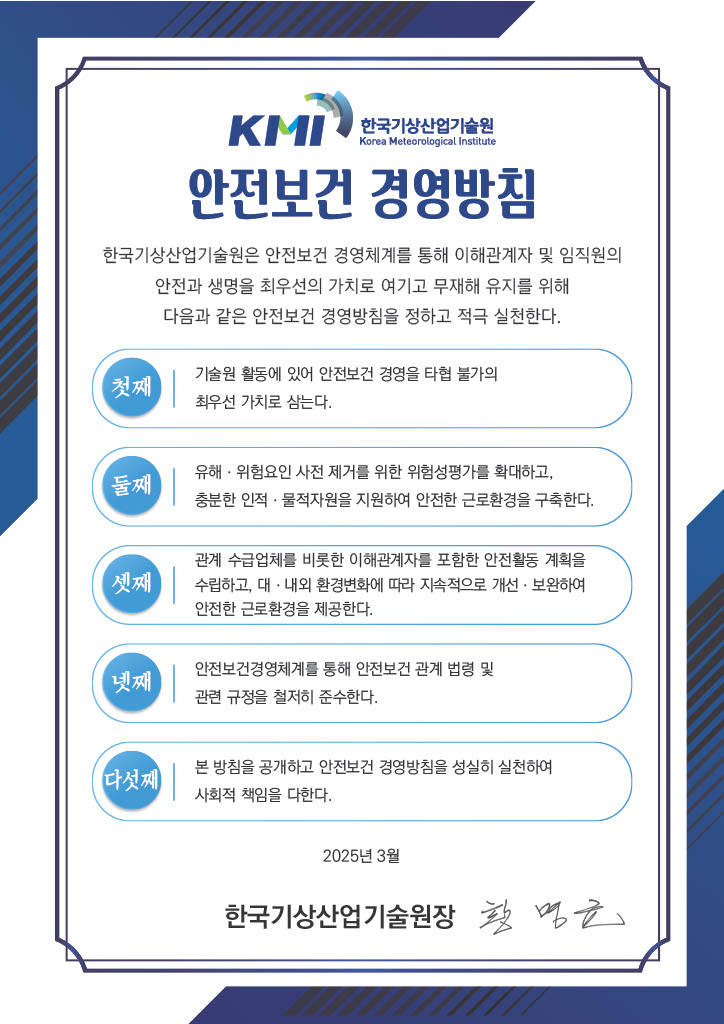 [KMI 한국기상산업기술원 안전보건 경영방침] 한국기상산업기술원은 안전보건 경영체계를 통해 이해관계자 및 임직원의 안전과 생명을 최우선의 가치로 여기고 무재해 유지를 위해 다음과 같은 안전보건 경영방침을 정하고 적극 실천한다.첫째: 기술원 활동에 있어 안전보건 경영을 타협 불가의 최우선 가치로 삼는다.,둘쨰: 유해ㆍ위험요인 사전 제거를 위한 위험성평가를 확대하고, 충분한 인적ㆍ물적자원을 지원하여 안전한 근로환경을 구축한다.,셋째: 관계를 수급업체를 비롯한 이해관계자를 포함한 안전활동 계획을 수립하고, 대ㆍ내외 환경변화에 따라 지속적으로 개선ㆍ보완하여 안전한 근로환경을 제공한다.,넷째: 안전보건경영체계를 통해 안전보건 관계 법령 및 관련 규정을 철저히 준수한다.,다섯째: 본 방침을 공개하고 안전보건 경영방침을 성실히 실천하여 사회적 책임을 다한다.2025년 3월 한국기상산업기술원장 황명균