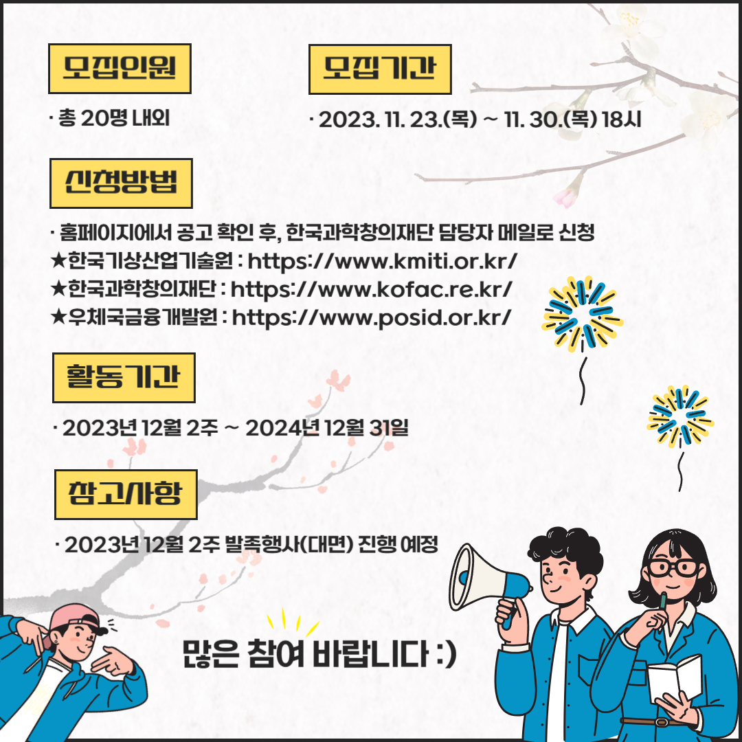 모집인원: 총 20명 내외 모집기간:2023.11.23.(목)~11.30.(목) 18시 신청방법:홈페이지에서 공고 확인 후, 한국과학창의재단 담당자 메일로 신청 ★한국기상산업기술원 : https://www.kmiti.or,kr/ ★한국과학창의재단: https://www.kofac.re.kr/ ★우체국금융개발원 : https://www.posid.or.kr/ 활동기간:2023년 12월 2주~2024년 12월31일 참고사항:2023년 12월2주 발족행사(대면) 진행 예정 많은 참여 바랍니다