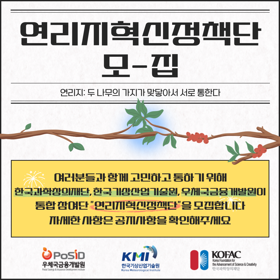 연리지력신정책단 모-집 연리지:두 나무의 가지가 맞닿아서 서로 통한다 여러분들과 함께 고민하고 통하기 위해 한국과학창의재단, 한국기상산업기술원, 우체국금융개발원이 통합참여단 '연리지혁신정책단;을 모집합니다 자세한 사항은 공지사항을 확인해주세요